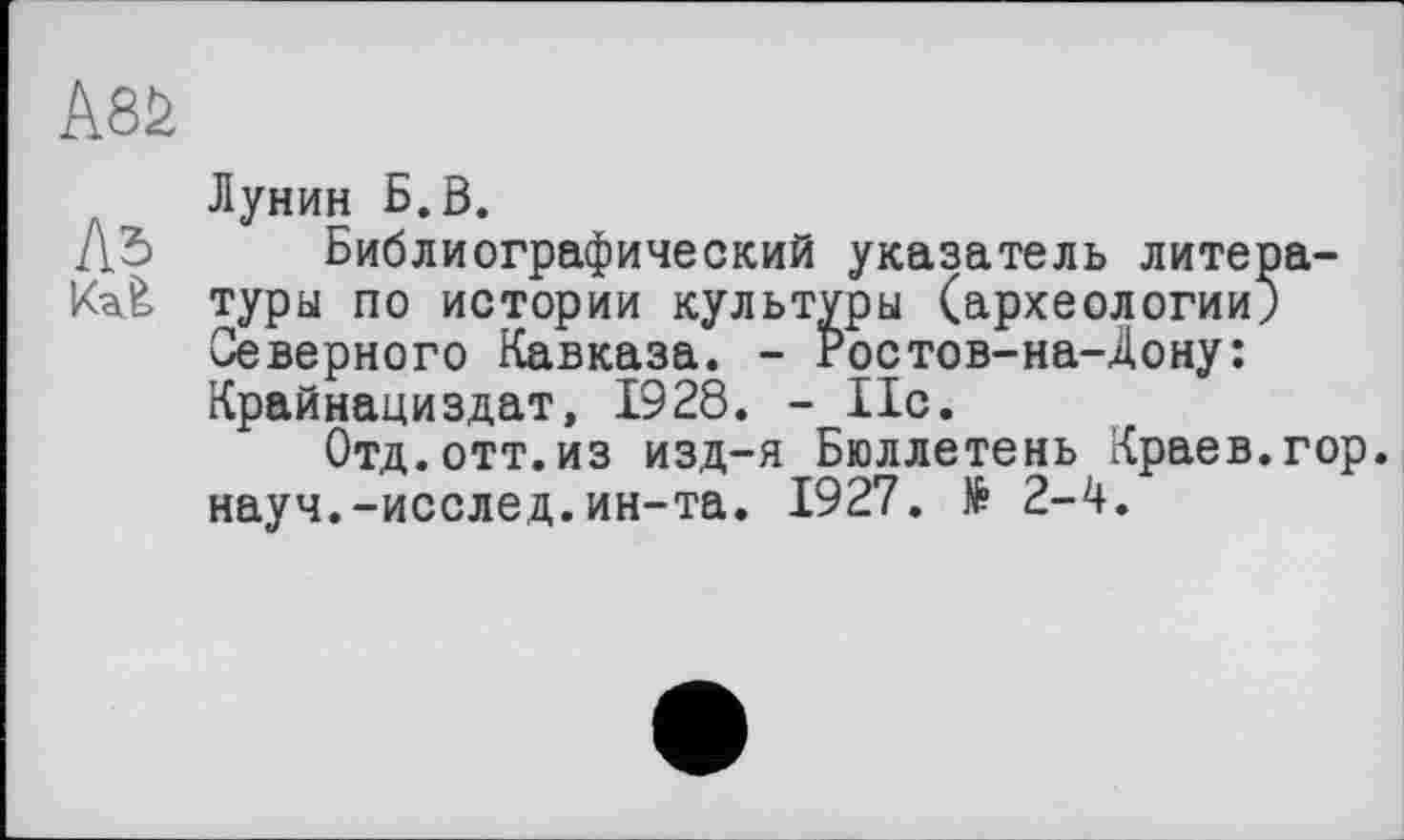 ﻿Лунин Б.В.
Библиографический указатель литературы по истории культуры (археологии; Северного Кавказа. - гостов-на-Дону: Крайнациздат, 1928. - 11с.
Отд.отт.из изд-я Бюллетень Краев.гор. науч.-исслед.ин-та. 1927. № 2-4.